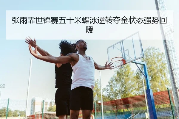 张雨霏世锦赛五十米蝶泳逆转夺金状态强势回暖
